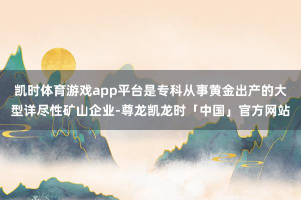 凯时体育游戏app平台是专科从事黄金出产的大型详尽性矿山企业-尊龙凯龙时「中国」官方网站