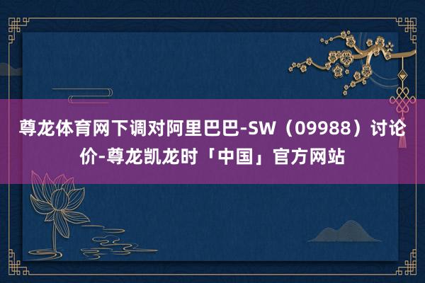 尊龙体育网下调对阿里巴巴-SW（09988）讨论价-尊龙凯龙时「中国」官方网站