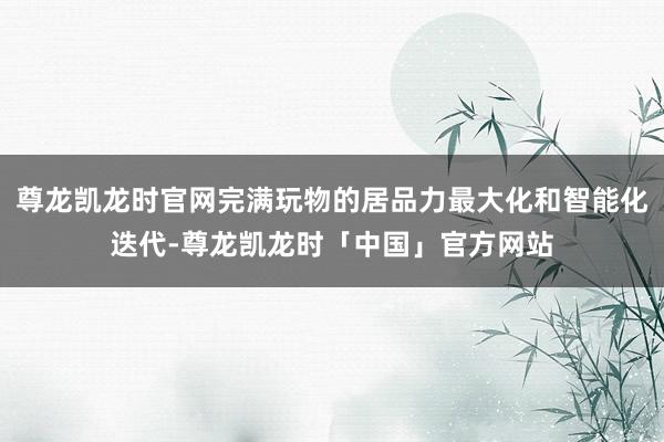 尊龙凯龙时官网完满玩物的居品力最大化和智能化迭代-尊龙凯龙时「中国」官方网站