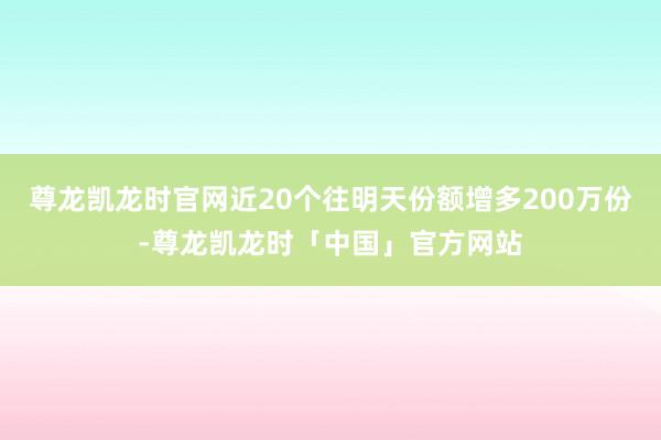 尊龙凯龙时官网近20个往明天份额增多200万份-尊龙凯龙时「中国」官方网站