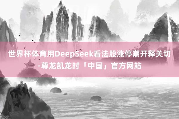 世界杯体育用DeepSeek看法股涨停潮开释关切-尊龙凯龙时「中国」官方网站