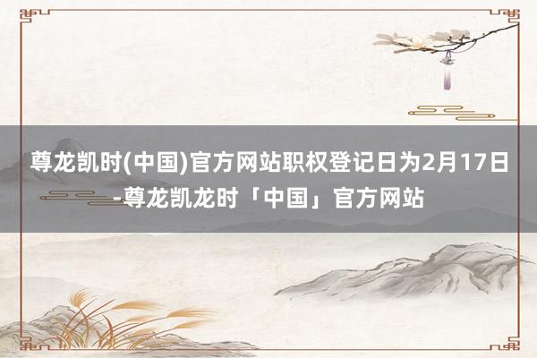 尊龙凯时(中国)官方网站职权登记日为2月17日-尊龙凯龙时「中国」官方网站