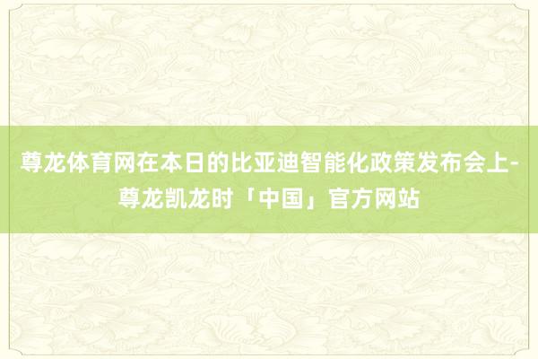 尊龙体育网在本日的比亚迪智能化政策发布会上-尊龙凯龙时「中国」官方网站