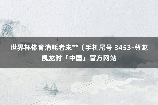 世界杯体育消耗者未**(手机尾号 3453-尊龙凯龙时「中国」官方网站