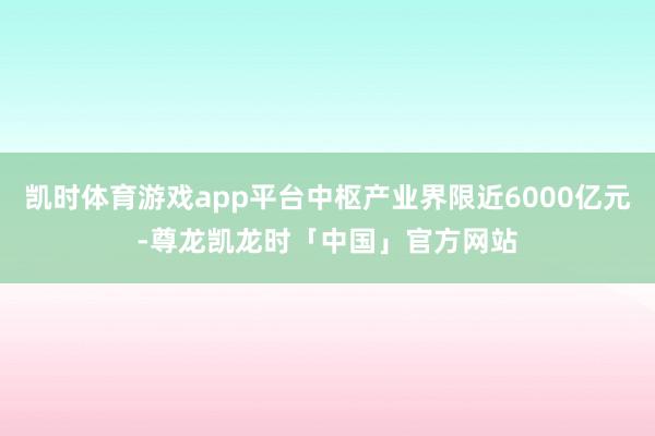 凯时体育游戏app平台中枢产业界限近6000亿元-尊龙凯龙时「中国」官方网站