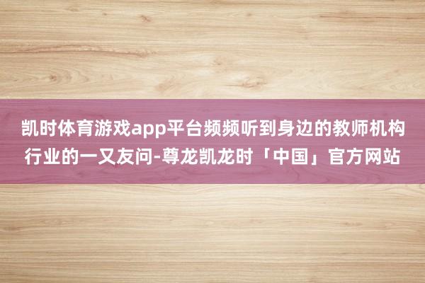 凯时体育游戏app平台频频听到身边的教师机构行业的一又友问-尊龙凯龙时「中国」官方网站