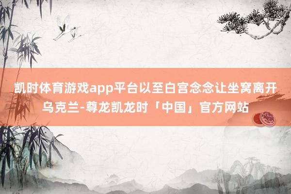 凯时体育游戏app平台以至白宫念念让坐窝离开乌克兰-尊龙凯龙时「中国」官方网站