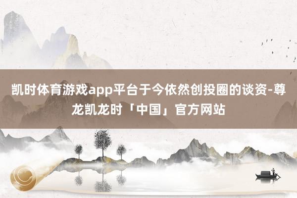 凯时体育游戏app平台于今依然创投圈的谈资-尊龙凯龙时「中国」官方网站