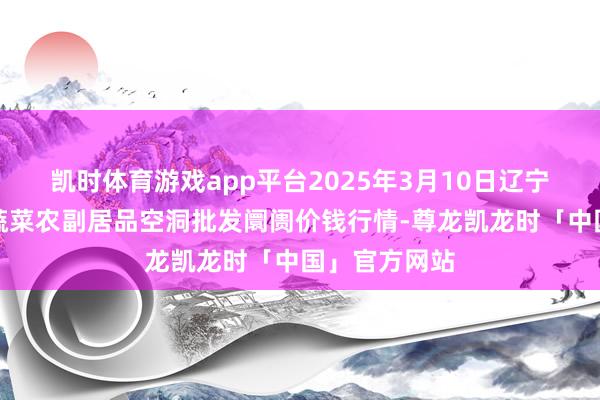 凯时体育游戏app平台2025年3月10日辽宁阜新市瑞轩蔬菜农副居品空洞批发阛阓价钱行情-尊龙凯龙时「中国」官方网站