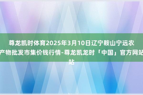 尊龙凯时体育2025年3月10日辽宁鞍山宁远农产物批发市集价钱行情-尊龙凯龙时「中国」官方网站
