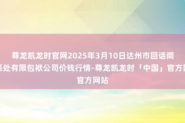 尊龙凯龙时官网2025年3月10日达州市回话阛阓惩处有限包袱公司价钱行情-尊龙凯龙时「中国」官方网站