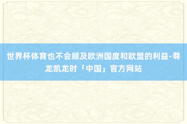 世界杯体育也不会顾及欧洲国度和欧盟的利益-尊龙凯龙时「中国」官方网站