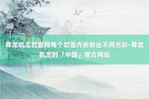 尊龙凯龙时官网每个切面齐折射出不同光彩-尊龙凯龙时「中国」官方网站