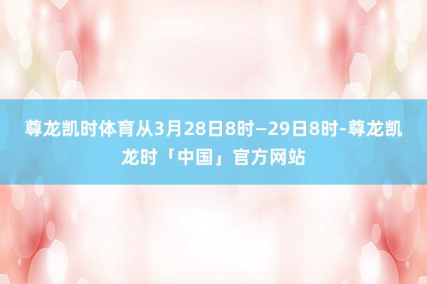 尊龙凯时体育从3月28日8时—29日8时-尊龙凯龙时「中国」官方网站