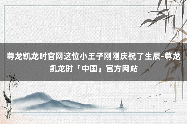 尊龙凯龙时官网这位小王子刚刚庆祝了生辰-尊龙凯龙时「中国」官方网站