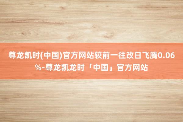 尊龙凯时(中国)官方网站较前一往改日飞腾0.06%-尊龙凯龙时「中国」官方网站