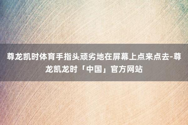 尊龙凯时体育手指头顽劣地在屏幕上点来点去-尊龙凯龙时「中国」官方网站