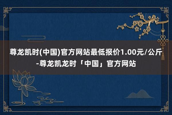尊龙凯时(中国)官方网站最低报价1.00元/公斤-尊龙凯龙时「中国」官方网站