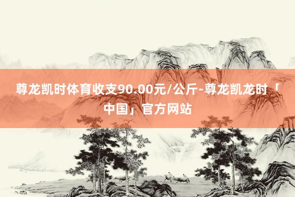 尊龙凯时体育收支90.00元/公斤-尊龙凯龙时「中国」官方网站