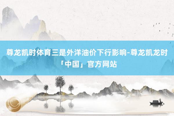 尊龙凯时体育三是外洋油价下行影响-尊龙凯龙时「中国」官方网站
