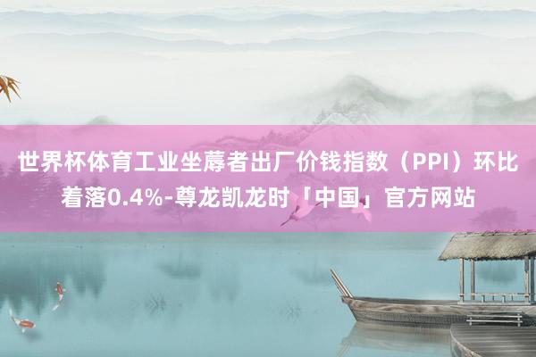 世界杯体育工业坐蓐者出厂价钱指数（PPI）环比着落0.4%-尊龙凯龙时「中国」官方网站