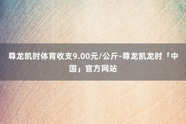 尊龙凯时体育收支9.00元/公斤-尊龙凯龙时「中国」官方网站