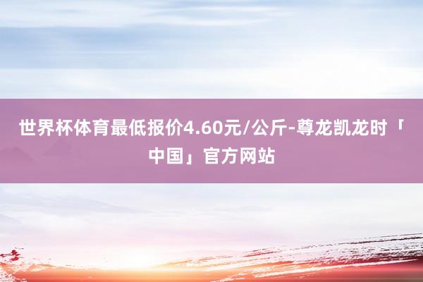 世界杯体育最低报价4.60元/公斤-尊龙凯龙时「中国」官方网站