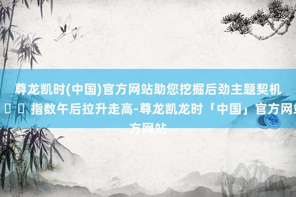 尊龙凯时(中国)官方网站助您挖掘后劲主题契机！		指数午后拉升走高-尊龙凯龙时「中国」官方网站