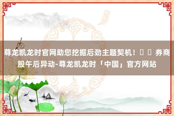 尊龙凯龙时官网助您挖掘后劲主题契机！		券商股午后异动-尊龙凯龙时「中国」官方网站