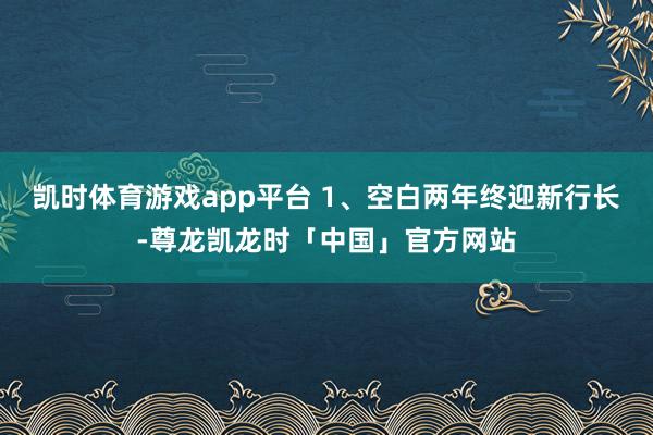 凯时体育游戏app平台 1、空白两年终迎新行长-尊龙凯龙时「中国」官方网站
