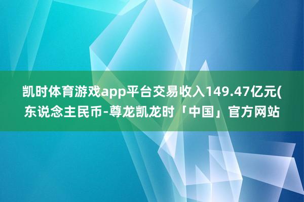 凯时体育游戏app平台交易收入149.47亿元(东说念主民币-尊龙凯龙时「中国」官方网站