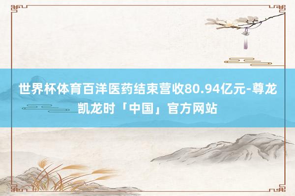 世界杯体育百洋医药结束营收80.94亿元-尊龙凯龙时「中国」官方网站