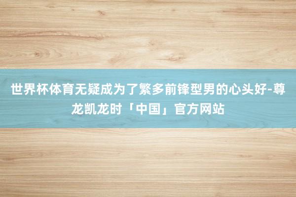 世界杯体育无疑成为了繁多前锋型男的心头好-尊龙凯龙时「中国」官方网站