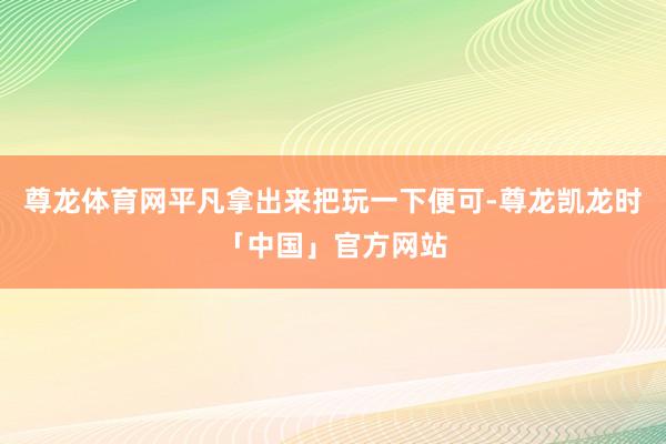 尊龙体育网平凡拿出来把玩一下便可-尊龙凯龙时「中国」官方网站
