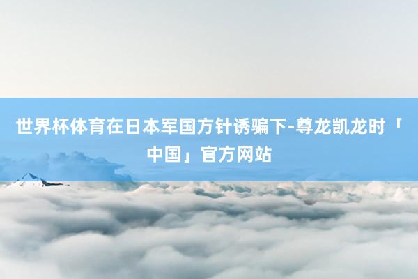 世界杯体育在日本军国方针诱骗下-尊龙凯龙时「中国」官方网站