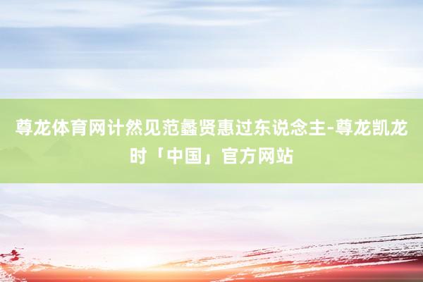 尊龙体育网计然见范蠡贤惠过东说念主-尊龙凯龙时「中国」官方网站