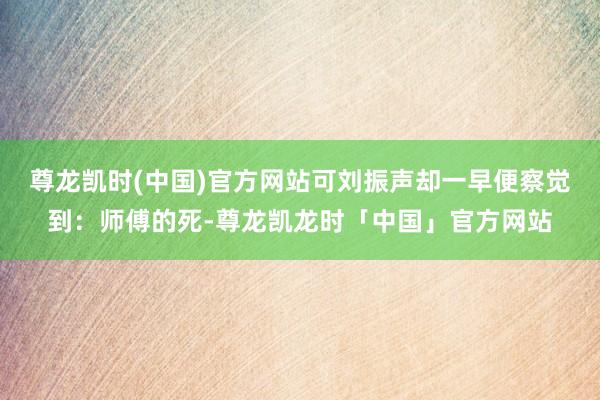 尊龙凯时(中国)官方网站可刘振声却一早便察觉到：师傅的死-尊龙凯龙时「中国」官方网站