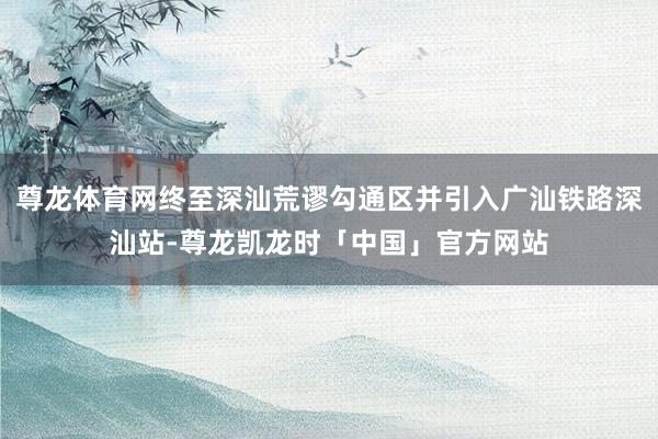尊龙体育网终至深汕荒谬勾通区并引入广汕铁路深汕站-尊龙凯龙时「中国」官方网站