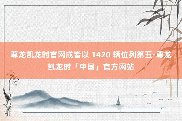 尊龙凯龙时官网成皆以 1420 辆位列第五-尊龙凯龙时「中国」官方网站