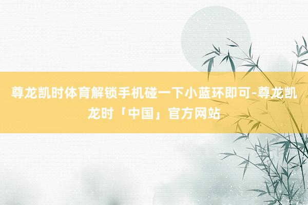 尊龙凯时体育解锁手机碰一下小蓝环即可-尊龙凯龙时「中国」官方网站