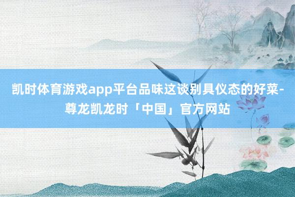 凯时体育游戏app平台品味这谈别具仪态的好菜-尊龙凯龙时「中国」官方网站