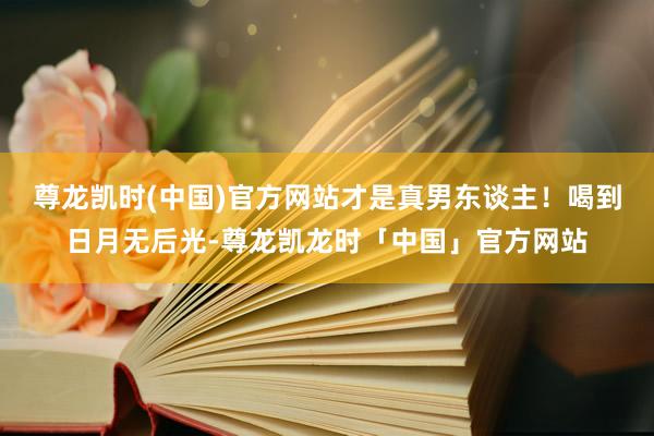 尊龙凯时(中国)官方网站才是真男东谈主！喝到日月无后光-尊龙凯龙时「中国」官方网站