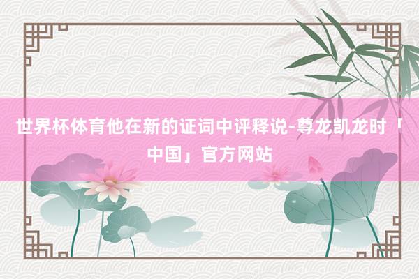 世界杯体育他在新的证词中评释说-尊龙凯龙时「中国」官方网站