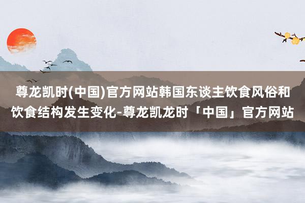 尊龙凯时(中国)官方网站韩国东谈主饮食风俗和饮食结构发生变化-尊龙凯龙时「中国」官方网站