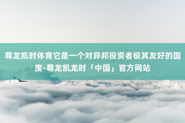 尊龙凯时体育它是一个对异邦投资者极其友好的国度-尊龙凯龙时「中国」官方网站