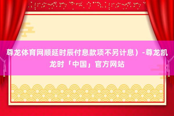 尊龙体育网顺延时辰付息款项不另计息）-尊龙凯龙时「中国」官方网站