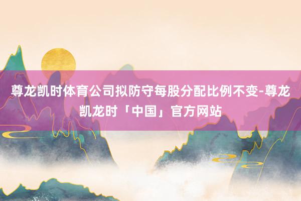 尊龙凯时体育公司拟防守每股分配比例不变-尊龙凯龙时「中国」官方网站