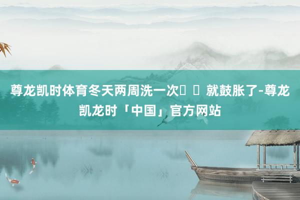 尊龙凯时体育冬天两周洗一次❄️就鼓胀了-尊龙凯龙时「中国」官方网站