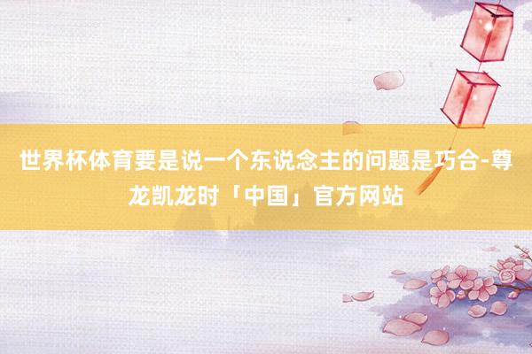 世界杯体育要是说一个东说念主的问题是巧合-尊龙凯龙时「中国」官方网站