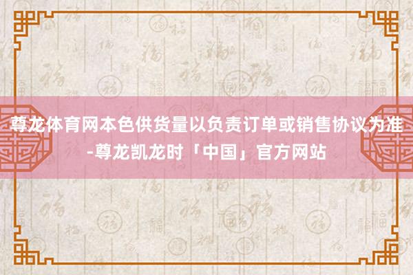 尊龙体育网本色供货量以负责订单或销售协议为准-尊龙凯龙时「中国」官方网站